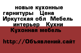 новые кухонные гарнитуры › Цена ­ 8 600 - Иркутская обл. Мебель, интерьер » Кухни. Кухонная мебель   